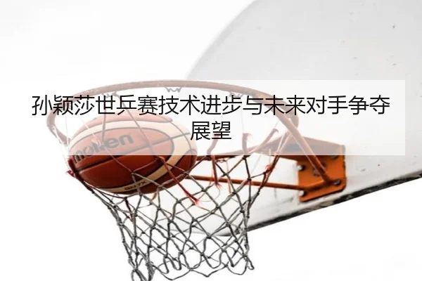 孙颖莎世乒赛技术进步与未来对手争夺展望（95zhizun）